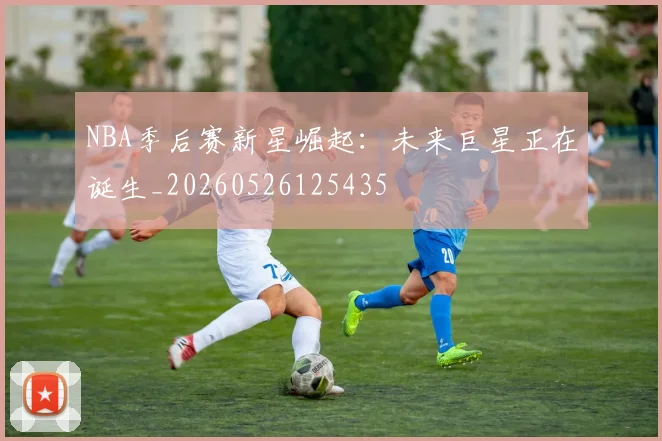 NBA季后赛新星崛起:未来巨星正在诞生_20260526125435