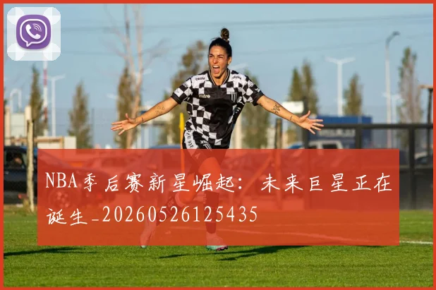 NBA季后赛新星崛起:未来巨星正在诞生_20260526125435